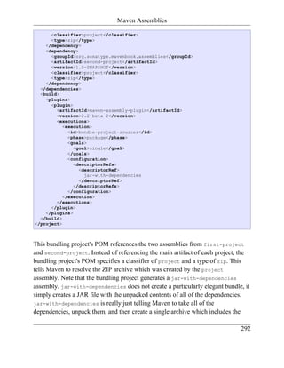 Maven Assemblies

      <classifier>project</classifier>
      <type>zip</type>
    </dependency>
    <dependency>
      <groupId>org.sonatype.mavenbook.assemblies</groupId>
      <artifactId>second-project</artifactId>
      <version>1.0-SNAPSHOT</version>
      <classifier>project</classifier>
      <type>zip</type>
    </dependency>
  </dependencies>
  <build>
    <plugins>
      <plugin>
        <artifactId>maven-assembly-plugin</artifactId>
        <version>2.2-beta-2</version>
        <executions>
           <execution>
             <id>bundle-project-sources</id>
             <phase>package</phase>
             <goals>
               <goal>single</goal>
             </goals>
             <configuration>
               <descriptorRefs>
                 <descriptorRef>
                   jar-with-dependencies
                 </descriptorRef>
               </descriptorRefs>
             </configuration>
           </execution>
        </executions>
      </plugin>
    </plugins>
  </build>
</project>



This bundling project's POM references the two assemblies from first-project
and second-project. Instead of referencing the main artifact of each project, the
bundling project's POM specifies a classifier of project and a type of zip. This
tells Maven to resolve the ZIP archive which was created by the project
assembly. Note that the bundling project generates a jar-with-dependencies
assembly. jar-with-dependencies does not create a particularly elegant bundle, it
simply creates a JAR file with the unpacked contents of all of the dependencies.
jar-with-dependencies is really just telling Maven to take all of the
dependencies, unpack them, and then create a single archive which includes the

                                                                             292
 