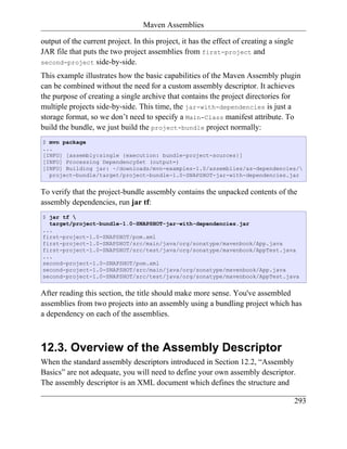 Maven Assemblies

output of the current project. In this project, it has the effect of creating a single
JAR file that puts the two project assemblies from first-project and
second-project side-by-side.

This example illustrates how the basic capabilities of the Maven Assembly plugin
can be combined without the need for a custom assembly descriptor. It achieves
the purpose of creating a single archive that contains the project directories for
multiple projects side-by-side. This time, the jar-with-dependencies is just a
storage format, so we don’t need to specify a Main-Class manifest attribute. To
build the bundle, we just build the project-bundle project normally:
$ mvn package
...
[INFO] [assembly:single {execution: bundle-project-sources}]
[INFO] Processing DependencySet (output=)
[INFO] Building jar: ~/downloads/mvn-examples-1.0/assemblies/as-dependencies/
  project-bundle/target/project-bundle-1.0-SNAPSHOT-jar-with-dependencies.jar


To verify that the project-bundle assembly contains the unpacked contents of the
assembly dependencies, run jar tf:
$ jar tf 
  target/project-bundle-1.0-SNAPSHOT-jar-with-dependencies.jar
...
first-project-1.0-SNAPSHOT/pom.xml
first-project-1.0-SNAPSHOT/src/main/java/org/sonatype/mavenbook/App.java
first-project-1.0-SNAPSHOT/src/test/java/org/sonatype/mavenbook/AppTest.java
...
second-project-1.0-SNAPSHOT/pom.xml
second-project-1.0-SNAPSHOT/src/main/java/org/sonatype/mavenbook/App.java
second-project-1.0-SNAPSHOT/src/test/java/org/sonatype/mavenbook/AppTest.java


After reading this section, the title should make more sense. You've assembled
assemblies from two projects into an assembly using a bundling project which has
a dependency on each of the assemblies.



12.3. Overview of the Assembly Descriptor
When the standard assembly descriptors introduced in Section 12.2, “Assembly
Basics” are not adequate, you will need to define your own assembly descriptor.
The assembly descriptor is an XML document which defines the structure and

                                                                                         293
 