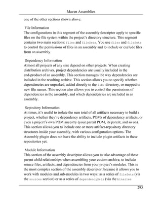 Maven Assemblies

one of the other sections shown above.

 File Information
The configurations in this segment of the assembly descriptor apply to specific
files on the file system within the project’s directory structure. This segment
contains two main sections: files and fileSets. You use files and fileSets
to control the permissions of files in an assembly and to include or exclude files
from an assembly.

 Dependency Information
Almost all projects of any size depend on other projects. When creating
distribution archives, project dependencies are usually included in the
end-product of an assembly. This section manages the way dependencies are
included in the resulting archive. This section allows you to specify whether
dependencies are unpacked, added directly to the lib/ directory, or mapped to
new file names. This section also allows you to control the permissions of
dependencies in the assembly, and which dependencies are included in an
assembly.

 Repository Information
At times, it’s useful to isolate the sum total of all artifacts necessary to build a
project, whether they’re dependency artifacts, POMs of dependency artifacts, or
even a project’s own POM ancestry (your parent POM, its parent, and so on).
This section allows you to include one or more artifact-repository directory
structures inside your assembly, with various configuration options. The
Assembly plugin does not have the ability to include plugin artifacts in these
repositories yet.

 Module Information
This section of the assembly descriptor allows you to take advantage of these
parent-child relationships when assembling your custom archive, to include
source files, artifacts, and dependencies from your project’s modules. This is
the most complex section of the assembly descriptor, because it allows you to
work with modules and sub-modules in two ways: as a series of fileSets (via
the sources section) or as a series of dependencySets (via the binaries

                                                                                295
 