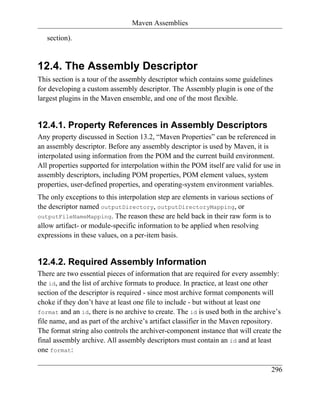 Maven Assemblies

   section).


12.4. The Assembly Descriptor
This section is a tour of the assembly descriptor which contains some guidelines
for developing a custom assembly descriptor. The Assembly plugin is one of the
largest plugins in the Maven ensemble, and one of the most flexible.


12.4.1. Property References in Assembly Descriptors
Any property discussed in Section 13.2, “Maven Properties” can be referenced in
an assembly descriptor. Before any assembly descriptor is used by Maven, it is
interpolated using information from the POM and the current build environment.
All properties supported for interpolation within the POM itself are valid for use in
assembly descriptors, including POM properties, POM element values, system
properties, user-defined properties, and operating-system environment variables.
The only exceptions to this interpolation step are elements in various sections of
the descriptor named outputDirectory, outputDirectoryMapping, or
outputFileNameMapping. The reason these are held back in their raw form is to
allow artifact- or module-specific information to be applied when resolving
expressions in these values, on a per-item basis.


12.4.2. Required Assembly Information
There are two essential pieces of information that are required for every assembly:
the id, and the list of archive formats to produce. In practice, at least one other
section of the descriptor is required - since most archive format components will
choke if they don’t have at least one file to include - but without at least one
format and an id, there is no archive to create. The id is used both in the archive’s
file name, and as part of the archive’s artifact classifier in the Maven repository.
The format string also controls the archiver-component instance that will create the
final assembly archive. All assembly descriptors must contain an id and at least
one format:

                                                                                 296
 