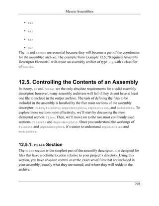 Maven Assemblies


   •   war

   •   ear

   •   sar

    • dir
The id and format are essential because they will become a part of the coordinates
for the assembled archive. The example from Example 12.5, “Required Assembly
Descriptor Elements” will create an assembly artifact of type zip with a classifier
of bundle.



12.5. Controlling the Contents of an Assembly
In theory, id and format are the only absolute requirements for a valid assembly
descriptor; however, many assembly archivers will fail if they do not have at least
one file to include in the output archive. The task of defining the files to be
included in the assembly is handled by the five main sections of the assembly
descriptor: files, fileSets, dependencySets, repositories, and moduleSets. To
explore these sections most effectively, we’ll start by discussing the most
elemental section: files. Then, we’ll move on to the two most commonly used
sections, fileSets and dependencySets. Once you understand the workings of
fileSets and dependencySets, it’s easier to understand repositories and
moduleSets.



12.5.1. Files Section
The files section is the simplest part of the assembly descriptor, it is designed for
files that have a definite location relative to your project’s directory. Using this
section, you have absolute control over the exact set of files that are included in
your assembly, exactly what they are named, and where they will reside in the
archive.


                                                                                  298
 