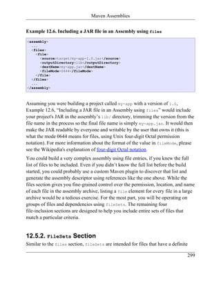 Maven Assemblies


Example 12.6. Including a JAR file in an Assembly using files
<assembly>
  ...
  <files>
    <file>
      <source>target/my-app-1.0.jar</source>
      <outputDirectory>lib</outputDirectory>
      <destName>my-app.jar</destName>
      <fileMode>0644</fileMode>
    </file>
  </files>
  ...
</assembly>



Assuming you were building a project called my-app with a version of 1.0,
Example 12.6, “Including a JAR file in an Assembly using files” would include
your project's JAR in the assembly’s lib/ directory, trimming the version from the
file name in the process so the final file name is simply my-app.jar. It would then
make the JAR readable by everyone and writable by the user that owns it (this is
what the mode 0644 means for files, using Unix four-digit Octal permission
notation). For more information about the format of the value in fileMode, please
see the Wikipedia's explanation of four-digit Octal notation.
You could build a very complex assembly using file entries, if you knew the full
list of files to be included. Even if you didn’t know the full list before the build
started, you could probably use a custom Maven plugin to discover that list and
generate the assembly descriptor using references like the one above. While the
files section gives you fine-grained control over the permission, location, and name
of each file in the assembly archive, listing a file element for every file in a large
archive would be a tedious exercise. For the most part, you will be operating on
groups of files and dependencies using fileSets. The remaining four
file-inclusion sections are designed to help you include entire sets of files that
match a particular criteria.


12.5.2. FileSets Section
Similar to the files section, fileSets are intended for files that have a definite

                                                                                  299
 