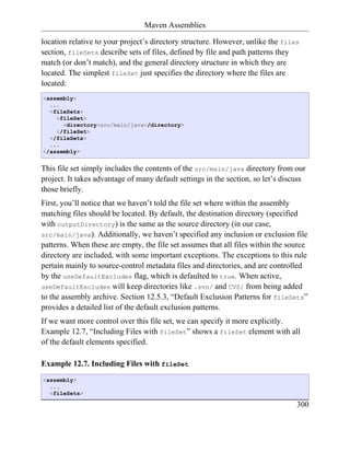 Maven Assemblies

location relative to your project’s directory structure. However, unlike the files
section, fileSets describe sets of files, defined by file and path patterns they
match (or don’t match), and the general directory structure in which they are
located. The simplest fileSet just specifies the directory where the files are
located:
<assembly>
  ...
  <fileSets>
    <fileSet>
      <directory>src/main/java</directory>
    </fileSet>
  </fileSets>
  ...
</assembly>


This file set simply includes the contents of the src/main/java directory from our
project. It takes advantage of many default settings in the section, so let’s discuss
those briefly.
First, you’ll notice that we haven’t told the file set where within the assembly
matching files should be located. By default, the destination directory (specified
with outputDirectory) is the same as the source directory (in our case,
src/main/java). Additionally, we haven’t specified any inclusion or exclusion file
patterns. When these are empty, the file set assumes that all files within the source
directory are included, with some important exceptions. The exceptions to this rule
pertain mainly to source-control metadata files and directories, and are controlled
by the useDefaultExcludes flag, which is defaulted to true. When active,
useDefaultExcludes will keep directories like .svn/ and CVS/ from being added
to the assembly archive. Section 12.5.3, “Default Exclusion Patterns for fileSets”
provides a detailed list of the default exclusion patterns.
If we want more control over this file set, we can specify it more explicitly.
Example 12.7, “Including Files with fileSet” shows a fileSet element with all
of the default elements specified.

Example 12.7. Including Files with fileSet
<assembly>
  ...
  <fileSets>

                                                                                  300
 