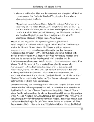 Einführung von Apache Maven


   • Maven ist deklarative. Alles was Sie tun musste, war eine pom.xml Datei zu
     erzeugen sowie Ihre Quelle im Standard-Verzeichnis ablegen. Maven
     kümmerte sich um den Rest.

   • Maven kennt einen Lebenszyklus, welchen Sie mit dem Aufruf von mvn
     install angestossen haben. Dieser Aufruf bringt Maven dazu, eine Abfolge
     von Schritten abzuarbeiten, bis das Ende des Lebenszykluses erreicht ist. Als
     Nebeneffekt dieser Reise durch den Lebenszyklus führt Maven eine Reihe
     von Standard-Plugin-Goals aus, diese erledigen Arbeiten wie z.B.
     kompilieren oder dem Erstellen eines JAR-Archives.
Maven hat eine eingebaute Intelligenz bezüglich der gemeinsamen
Projektaufgaben in Form von Maven-Plugins. Sollten Sie Unit Tests ausführen
wollen, ist alles was Sie tun müssen, die Tests zu schreiben und unter
${basedir}/src/test/java abzulegen, führen Sie eine Test bezogene
Abhängigkeit zu entweder TestNG oder JUnit ein, und starten Sie mvn test.
Sollten Sie anstelle eines JAR-Archives eine Web Anwendung erstellen, so ist
alles was Sie tun müssen den Projekttyp auf "war" umstellen und Ihr
Applikationsverzeichnis (docroot) auf ${basedir}/src/main/webapp setzen. Klar,
können Sie all dies auch mit Ant bewerkstelligen, aber Sie werden alle
Anweisungen von Grund auf festhalten. In Ant würden Sie erst einmal
herausfinden, wo die JUnit-JAR-Datei sich befindet, dann müssten Sie einen
Klassenpfad erstellen welcher auch die JUnit-Archive Datei enthält, und
anschliessend Ant mitteilen wo sich der Quellcode befindet. Schliesslich würden
Sie einen Target erstellen die Quellen der Test Dateien zu kompilieren und zu
guter Letzt die Tests mit JUnit auszuführen.
Ohne Unterstützung von Technologien wie antlibs und Ivy (und auch mit diesen
unterstützenden Technologien) stellt sich bei Ant das Gefühl eines prozeduralen
Build Ablaufs ein. Eine effiziente Zusammenstellung einiger Maven POMs in
einem Projekt welches sich an die Maven-Konventionen hält erzeugt überraschend
wenig XML im Vergleich zur Ant-Alternative. Ein weiterer Vorteil von Maven ist
die Abhängigkeit von weithin benutzten Maven-Plugins. Heutzutage benutzt jeder
das Maven Surefire Plugin für Unit-Tests, sobald jemand ein weiteres Unit Test
Framework einbindet, können Sie neue Fähigkeiten in Ihrem eigenen Build durch

                                                                                13
 