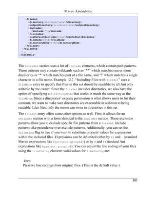 Maven Assemblies

    <fileSet>
      <directory>src/main/java</directory>
      <outputDirectory>src/main/java</outputDirectory>
      <includes>
        <include>**</include>
      </includes>
      <useDefaultExcludes>true</useDefaultExcludes>
      <fileMode>0644</fileMode>
      <directoryMode>0755</directoryMode>
    </fileSet>
  </fileSets>
  ...
</assembly>



The includes section uses a list of include elements, which contain path patterns.
These patterns may contain wildcards such as ‘**’ which matches one or more
directories or ‘*’ which matches part of a file name, and ‘?’ which matches a single
character in a file name. Example 12.7, “Including Files with fileSet” uses a
fileMode entry to specify that files in this set should be readable by all, but only
writable by the owner. Since the fileSet includes directories, we also have the
option of specifying a directoryMode that works in much the same way as the
fileMode. Since a directories’ execute permission is what allows users to list their
contents, we want to make sure directories are executable in addition to being
readable. Like files, only the owner can write to directories in this set.
The fileSet entry offers some other options as well. First, it allows for an
excludes section with a form identical to the includes section. These exclusion
patterns allow you to exclude specific file patterns from a fileSet. Include
patterns take precedence over exclude patterns. Additionally, you can set the
filtering flag to true if you want to substitute property values for expressions
within the included files. Expressions can be delimited either by ${ and } (standard
Maven expressions like ${project.groupId}) or by @ and @ (standard Ant
expressions like @project.groupId@). You can adjust the line ending of your files
using the lineEnding element; valid values for lineEnding are:

   keep
   Preserve line endings from original files. (This is the default value.)



                                                                                301
 