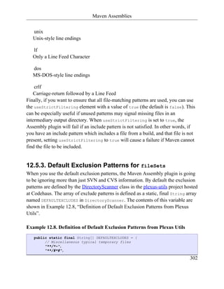 Maven Assemblies


   unix
   Unix-style line endings

   lf
   Only a Line Feed Character

   dos
   MS-DOS-style line endings

    crlf
    Carriage-return followed by a Line Feed
Finally, if you want to ensure that all file-matching patterns are used, you can use
the useStrictFiltering element with a value of true (the default is false). This
can be especially useful if unused patterns may signal missing files in an
intermediary output directory. When useStrictFiltering is set to true, the
Assembly plugin will fail if an include pattern is not satisfied. In other words, if
you have an include pattern which includes a file from a build, and that file is not
present, setting useStrictFiltering to true will cause a failure if Maven cannot
find the file to be included.


12.5.3. Default Exclusion Patterns for fileSets
When you use the default exclusion patterns, the Maven Assembly plugin is going
to be ignoring more than just SVN and CVS information. By default the exclusion
patterns are defined by the DirectoryScanner class in the plexus-utils project hosted
at Codehaus. The array of exclude patterns is defined as a static, final String array
named DEFAULTEXCLUDES in DirectoryScanner. The contents of this variable are
shown in Example 12.8, “Definition of Default Exclusion Patterns from Plexus
Utils”.

Example 12.8. Definition of Default Exclusion Patterns from Plexus Utils
   public static final String[] DEFAULTEXCLUDES = {
        // Miscellaneous typical temporary files
        "**/*~",
        "**/#*#",

                                                                                 302
 