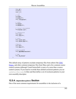 Maven Assemblies

         "**/.#*",
         "**/%*%",
         "**/._*",

         // CVS
         "**/CVS",
         "**/CVS/**",
         "**/.cvsignore",

         // SCCS
         "**/SCCS",
         "**/SCCS/**",

         // Visual SourceSafe
         "**/vssver.scc",

         // Subversion
         "**/.svn",
         "**/.svn/**",

         // Arch
         "**/.arch-ids",
         "**/.arch-ids/**",

         //Bazaar
         "**/.bzr",
         "**/.bzr/**",

         //SurroundSCM
         "**/.MySCMServerInfo",

         // Mac
         "**/.DS_Store"
    };



This default array of patterns excludes temporary files from editors like GNU
Emacs, and other common temporary files from Macs and a few common source
control systems (although Visual SourceSafe is more of a curse than a source
control system). If you need to override these default exclusion patterns you set
useDefaultExcludes to false and then define a set of exclusion patterns in your
own assembly descriptor.


12.5.4. dependencySets Section
One of the most common requirements for assemblies is the inclusion of a

                                                                               303
 