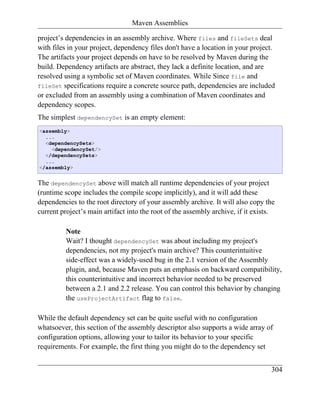 Maven Assemblies

project’s dependencies in an assembly archive. Where files and fileSets deal
with files in your project, dependency files don't have a location in your project.
The artifacts your project depends on have to be resolved by Maven during the
build. Dependency artifacts are abstract, they lack a definite location, and are
resolved using a symbolic set of Maven coordinates. While Since file and
fileSet specifications require a concrete source path, dependencies are included
or excluded from an assembly using a combination of Maven coordinates and
dependency scopes.
The simplest dependencySet is an empty element:
<assembly>
  ...
  <dependencySets>
    <dependencySet/>
  </dependencySets>
  ...
</assembly>


The dependencySet above will match all runtime dependencies of your project
(runtime scope includes the compile scope implicitly), and it will add these
dependencies to the root directory of your assembly archive. It will also copy the
current project’s main artifact into the root of the assembly archive, if it exists.

          Note
          Wait? I thought dependencySet was about including my project's
          dependencies, not my project's main archive? This counterintuitive
          side-effect was a widely-used bug in the 2.1 version of the Assembly
          plugin, and, because Maven puts an emphasis on backward compatibility,
          this counterintuitive and incorrect behavior needed to be preserved
          between a 2.1 and 2.2 release. You can control this behavior by changing
          the useProjectArtifact flag to false.

While the default dependency set can be quite useful with no configuration
whatsoever, this section of the assembly descriptor also supports a wide array of
configuration options, allowing your to tailor its behavior to your specific
requirements. For example, the first thing you might do to the dependency set


                                                                                  304
 