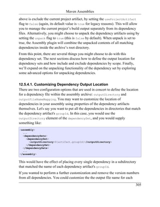 Maven Assemblies

above is exclude the current project artifact, by setting the useProjectArtifact
flag to false (again, its default value is true for legacy reasons). This will allow
you to manage the current project’s build output separately from its dependency
files. Alternatively, you might choose to unpack the dependency artifacts using by
setting the unpack flag to true (this is false by default). When unpack is set to
true, the Assembly plugin will combine the unpacked contents of all matching
dependencies inside the archive’s root directory.
From this point, there are several things you might choose to do with this
dependency set. The next sections discuss how to define the output location for
dependency sets and how include and exclude dependencies by scope. Finally,
we’ll expand on the unpacking functionality of the dependency set by exploring
some advanced options for unpacking dependencies.


12.5.4.1. Customizing Dependency Output Location
There are two configuration options that are used in concert to define the location
for a dependency file within the assembly archive: outputDirectory and
outputFileNameMapping. You may want to customize the location of
dependencies in your assembly using properties of the dependency artifacts
themselves. Let's say you want to put all the dependencies in directories that match
the dependency artifact's groupId. In this case, you would use the
outputDirectory element of the dependencySet, and you would supply
something like:
<assembly>
  ...
  <dependencySets>
    <dependencySet>
      <outputDirectory>${artifact.groupId}</outputDirectory>
    </dependencySet>
  </dependencySets>
  ...
</assembly>


This would have the effect of placing every single dependency in a subdirectory
that matched the name of each dependency artifact's groupId.
If you wanted to perform a further customization and remove the version numbers
from all dependencies. You could customize the the output file name for each
                                                                                 305
 