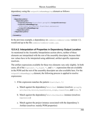 Maven Assemblies

dependency using the outputFileNameMapping element as follows:
<assembly>
  ...
  <dependencySets>
    <dependencySet>
      <outputDirectory>${artifact.groupId}</outputDirectory>
      <outputFileNameMapping>
        ${artifact.artifactId}.${artifact.extension}
      </outputFileNameMapping>
    </dependencySet>
  </dependencySets>
  ...
</assembly>


In the previous example, a dependency on commons:commons-codec version 1.3,
would end up in the file commons/commons-codec.jar.


12.5.4.2. Interpolation of Properties in Dependency Output Location
As mentioned in the Assembly Interpolation section above, neither of these
elements are interpolated with the rest of the assembly descriptor, because their
raw values have to be interpreted using additional, artifact-specific expression
resolvers.
The artifact expressions available for these two elements vary only slightly. In both
cases, all of the ${project.*}, ${pom.*}, and ${*} expressions that are available
in the POM and the rest of the assembly descriptor are also available here. For the
outputFileNameMapping element, the following process is applied to resolve
expressions:

   1. If the expression matches the pattern ${artifact.*}:

      a. Match against the dependency’s Artifact instance (resolves: groupId,
         artifactId, version, baseVersion, scope, classifier, and file.*)

      b. Match against the dependency’s ArtifactHandler instance (resolves:
         expression)

      c. Match against the project instance associated with the dependency’s
         Artifact (resolves: mainly POM properties)
                                                                                 306
 