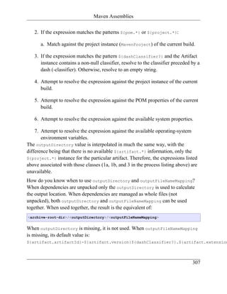 Maven Assemblies


   2. If the expression matches the patterns ${pom.*} or ${project.*}:

      a. Match against the project instance (MavenProject) of the current build.

   3. If the expression matches the pattern ${dashClassifier?} and the Artifact
      instance contains a non-null classifier, resolve to the classifier preceded by a
      dash (-classifier). Otherwise, resolve to an empty string.

   4. Attempt to resolve the expression against the project instance of the current
      build.

   5. Attempt to resolve the expression against the POM properties of the current
      build.

   6. Attempt to resolve the expression against the available system properties.

    7. Attempt to resolve the expression against the available operating-system
       environment variables.
The outputDirectory value is interpolated in much the same way, with the
difference being that there is no available ${artifact.*} information, only the
${project.*} instance for the particular artifact. Therefore, the expressions listed
above associated with those classes (1a, 1b, and 3 in the process listing above) are
unavailable.
How do you know when to use outputDirectory and outputFileNameMapping?
When dependencies are unpacked only the outputDirectory is used to calculate
the output location. When dependencies are managed as whole files (not
unpacked), both outputDirectory and outputFileNameMapping can be used
together. When used together, the result is the equivalent of:
<archive-root-dir>/<outputDirectory>/<outputFileNameMapping>


When outputDirectory is missing, it is not used. When outputFileNameMapping
is missing, its default value is:
${artifact.artifactId}-${artifact.version}${dashClassifier?}.${artifact.extension



                                                                                  307
 