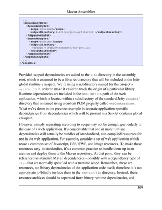 Maven Assemblies

  ...
  <dependencySets>
    <dependencySet>
      <scope>provided</scope>
      <outputDirectory>lib/${project.artifactId}</outputDirectory>
    </dependencySet>
    <dependencySet>
      <scope>runtime</scope>
      <outputDirectory>
        webapps/${webContextName}/WEB-INF/lib
      </outputDirectory>
    </dependencySet>
  </dependencySets>
  ...
</assembly>



Provided-scoped dependencies are added to the lib/ directory in the assembly
root, which is assumed to be a libraries directory that will be included in the Jetty
global runtime classpath. We’re using a subdirectory named for the project’s
artifactId in order to make it easier to track the origin of a particular library.
Runtime dependencies are included in the WEB-INF/lib path of the web
application, which is located within a subdirectory of the standard Jetty webapps/
directory that is named using a custom POM property called webContextName.
What we've done in the previous example is separate application-specific
dependencies from dependencies which will be present in a Servlet contains global
classpath.
However, simply separating according to scope may not be enough, particularly in
the case of a web application. It’s conceivable that one or more runtime
dependencies will actually be bundles of standardized, non-compiled resources for
use in the web application. For example, consider a set of web application which
reuse a common set of Javascript, CSS, SWF, and image resources. To make these
resources easy to standardize, it’s a common practice to bundle them up in an
archive and deploy them to the Maven repository. At that point, they can be
referenced as standard Maven dependencies - possibly with a dependency type of
zip - that are normally specified with a runtime scope. Remember, these are
resources, not binary dependencies of the application code itself; therefore, it’s not
appropriate to blindly include them in the WEB-INF/lib directory. Instead, these
resource archives should be separated from binary runtime dependencies, and

                                                                                   309
 