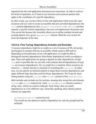Maven Assemblies

unpacked into the web application document root somewhere. In order to achieve
this kind of separation, we’ll need to use inclusion and exclusion patterns that
apply to the coordinates of a specific dependency.
In other words, say you have three or four web application which reuse the same
resources and you want to create an assembly that puts provided dependencies into
lib/, runtime dependencies into webapps/<contextName>/WEB-INF/lib, and then
unpacks a specific runtime dependency into your web application's document root.
You can do this because the Assembly allows you to define multiple include and
exclude patterns for a given dependencySet element. Read the next section for
more development of this idea.


12.5.4.4. Fine Tuning: Dependency Includes and Excludes
A resource dependency might be as simple as a set of resources (CSS, Javascript,
and Images) in a project that has an assembly which creates a ZIP archive.
Depending on the particulars of our web application, we might be able to
distinguish resource dependencies from binary dependencies solely according to
type. Most web applications are going to depend on other dependencies of type
jar, and it is possible that we can state with certainty that all dependencies of type
zip are resource dependencies. Or, we might have a situation where resources are
stored in jar format, but have a classifier of something like resources. In either
case, we can specify an inclusion pattern to target these resource dependencies and
apply different logic than that used for binary dependencies. We’ll specify these
tuning patterns using the includes and excludes sections of the dependencySet.
Both includes and excludes are list sections, meaning they accept the sub-elements
include and exclude respectively. Each include or exclude element contains a
string value, which can contain wildcards. Each string value can match
dependencies in a few different ways. Generally speaking, three identity pattern
formats are supported:

   groupId:artifactId    - version-less key
   You would use this pattern to match a dependency by only the groupId and the
   artifactId


                                                                                  310
 