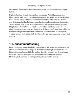 Einführung von Apache Maven

die einfache Änderung der Version eines einzelnen, bestimmten Maven Plugins
nutzen.
Die Entscheidung über die Verwendung Maven oder Ant ist heutzutage nicht
binär. Ant hat noch immer einen Platz in in komplexen Builds. Wenn Ihr aktueller
Build-Prozess einige sehr individuelle Prozesse enthält, oder wenn Sie etliche
Ant-Skripte geschrieben haben um einen bestimmten Prozess in einer bestimmten
Weise, die sich nicht an die Normen Maven hält, abzudecken, können Sie diese
Skripte dennoch mit Maven abarbeiten. Ant wird als Kernkomponente in Form
eines Plugins von Maven zur Verfügung gestellt. Benuzerdefinierte Maven-Plugins
können in Ant geschrieben werden und Maven Projekte können so konfiguriert
werden, das Ant-Skripte innerhalb des Maven-Projekt-Lebenszykluses abgearbeitet
werden.



1.8. Zusammenfassung
Diese Einführung wurde absichtlich kurz gehalten. Wir haben Ihnen umrissen, was
Maven ist und wie es zu einem guten Build-Prozess beiträgt, sowie über die Zeit
hinweg diesen verbessern hilft. Im nächste Kapitel werden wir am Beispiel eines
einfachen Projektes aufzeigen welche phänomenalen Aufgaben mit dem
kleinstmöglich Aufwand an Konfiguration geleistet werden können.




                                                                              14
 
