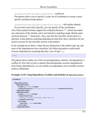 Maven Assemblies


   groupId:artifactId:type[:classifier]        - conflict id
   The pattern allows you to specify a wider set of coordinates to create a more
   specific include/exclude pattern.

   groupId:artifactId:type[:classifier]:version             - full artifact identity
   If you need to get really specific, you can specify all the coordinates.
All of these pattern formats support the wildcard character ‘*’, which can match
any subsection of the identity and is not limited to matching single identity parts
(sections between ‘:’ characters). Also, note that the classifier section above is
optional, in that patterns matching dependencies that don’t have classifiers do not
need to account for the classifier section in the pattern.
In the example given above, where the key distinction is the artifact type zip, and
none of the dependencies have classifiers, the following pattern would match
resource dependencies assuming that they were of type zip:
*:zip


The pattern above makes use of the second dependency identity: the dependency’s
conflict id. Now that we have a pattern that distinguishes resource dependencies
from binary dependencies, we can modify our dependency sets to handle resource
archives differently:

Example 12.10. Using Dependency Excludes and Includes in dependencySets
<assembly>
  ...
  <dependencySets>
    <dependencySet>
      <scope>provided</scope>
      <outputDirectory>lib/${project.artifactId}</outputDirectory>
    </dependencySet>
    <dependencySet>
      <scope>runtime</scope>
      <outputDirectory>
        webapps/${webContextName}/WEB-INF/lib
      </outputDirectory>
      <excludes>
        <exclude>*:zip</exclude>
      </excludes>
    </dependencySet>


                                                                                   311
 