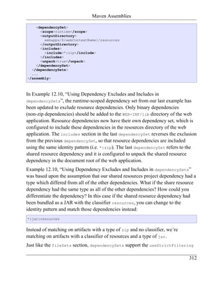 Maven Assemblies

    <dependencySet>
      <scope>runtime</scope>
      <outputDirectory>
        webapps/${webContextName}/resources
      </outputDirectory>
      <includes>
        <include>*:zip</include>
      </includes>
      <unpack>true</unpack>
    </dependencySet>
  </dependencySets>
  ...
</assembly>



In Example 12.10, “Using Dependency Excludes and Includes in
dependencySets”, the runtime-scoped dependency set from our last example has
been updated to exclude resource dependencies. Only binary dependencies
(non-zip dependencies) should be added to the WEB-INF/lib directory of the web
application. Resource dependencies now have their own dependency set, which is
configured to include these dependencies in the resources directory of the web
application. The includes section in the last dependencySet reverses the exclusion
from the previous dependencySet, so that resource dependencies are included
using the same identity pattern (i.e. *:zip). The last dependencySet refers to the
shared resource dependency and it is configured to unpack the shared resource
dependency in the document root of the web application.
Example 12.10, “Using Dependency Excludes and Includes in dependencySets”
was based upon the assumption that our shared resources project dependency had a
type which differed from all of the other dependencies. What if the share resource
dependency had the same type as all of the other dependencies? How could you
differentiate the dependency? In this case if the shared resource dependency had
been bundled as a JAR with the classifier resources, you can change to the
identity pattern and match those dependencies instead:
*:jar:resources


Instead of matching on artifacts with a type of zip and no classifier, we’re
matching on artifacts with a classifier of resources and a type of jar.
Just like the fileSets section, dependencySets support the useStrictFiltering

                                                                               312
 