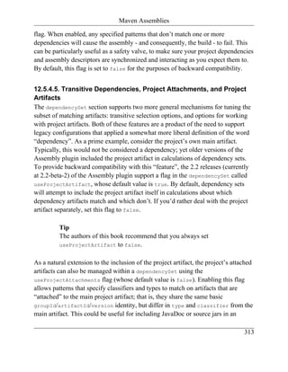 Maven Assemblies

flag. When enabled, any specified patterns that don’t match one or more
dependencies will cause the assembly - and consequently, the build - to fail. This
can be particularly useful as a safety valve, to make sure your project dependencies
and assembly descriptors are synchronized and interacting as you expect them to.
By default, this flag is set to false for the purposes of backward compatibility.


12.5.4.5. Transitive Dependencies, Project Attachments, and Project
Artifacts
The dependencySet section supports two more general mechanisms for tuning the
subset of matching artifacts: transitive selection options, and options for working
with project artifacts. Both of these features are a product of the need to support
legacy configurations that applied a somewhat more liberal definition of the word
“dependency”. As a prime example, consider the project’s own main artifact.
Typically, this would not be considered a dependency; yet older versions of the
Assembly plugin included the project artifact in calculations of dependency sets.
To provide backward compatibility with this “feature”, the 2.2 releases (currently
at 2.2-beta-2) of the Assembly plugin support a flag in the dependencySet called
useProjectArtifact, whose default value is true. By default, dependency sets
will attempt to include the project artifact itself in calculations about which
dependency artifacts match and which don’t. If you’d rather deal with the project
artifact separately, set this flag to false.

          Tip
          The authors of this book recommend that you always set
          useProjectArtifact to false.


As a natural extension to the inclusion of the project artifact, the project’s attached
artifacts can also be managed within a dependencySet using the
useProjectAttachments flag (whose default value is false). Enabling this flag
allows patterns that specify classifiers and types to match on artifacts that are
“attached” to the main project artifact; that is, they share the same basic
groupId/artifactId/version identity, but differ in type and classifier from the
main artifact. This could be useful for including JavaDoc or source jars in an

                                                                                   313
 