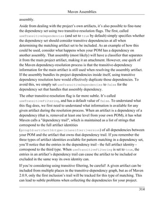 Maven Assemblies

assembly.
Aside from dealing with the project’s own artifacts, it’s also possible to fine-tune
the dependency set using two transitive-resolution flags. The first, called
useTransitiveDependencies (and set to true by default) simply specifies whether
the dependency set should consider transitive dependencies at all when
determining the matching artifact set to be included. As an example of how this
could be used, consider what happens when your POM has a dependency on
another assembly. That assembly (most likely) will have a classifier that separates
it from the main project artifact, making it an attachment. However, one quirk of
the Maven dependency-resolution process is that the transitive-dependency
information for the main artifact is still used when resolving the assembly artifact.
If the assembly bundles its project dependencies inside itself, using transitive
dependency resolution here would effectively duplicate those dependencies. To
avoid this, we simply set useTransitiveDependencies to false for the
dependency set that handles that assembly dependency.
The other transitive-resolution flag is far more subtle. It’s called
useTransitiveFiltering, and has a default value of false. To understand what
this flag does, we first need to understand what information is available for any
given artifact during the resolution process. When an artifact is a dependency of a
dependency (that is, removed at least one level from your own POM), it has what
Maven calls a "dependency trail", which is maintained as a list of strings that
correspond to the full artifact identities
(groupId:artifactId:type:[classifier:]version) of all dependencies between
your POM and the artifact that owns that dependency trail. If you remember the
three types of artifact identities available for pattern matching in a dependency set,
you’ll notice that the entries in the dependency trail - the full artifact identity -
correspond to the third type. When useTransitiveFiltering is set to true, the
entries in an artifact’s dependency trail can cause the artifact to be included or
excluded in the same way its own identity can.
If you’re considering using transitive filtering, be careful! A given artifact can be
included from multiple places in the transitive-dependency graph, but as of Maven
2.0.9, only the first inclusion’s trail will be tracked for this type of matching. This
can lead to subtle problems when collecting the dependencies for your project.

                                                                                    314
 