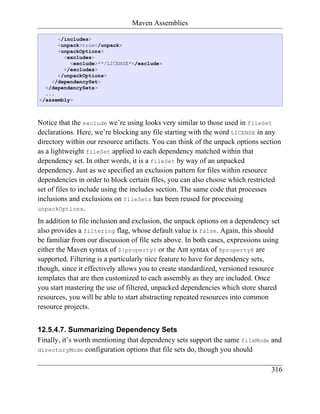 Maven Assemblies

      </includes>
      <unpack>true</unpack>
      <unpackOptions>
        <excludes>
          <exclude>**/LICENSE*</exclude>
        </excludes>
      </unpackOptions>
    </dependencySet>
  </dependencySets>
  ...
</assembly>



Notice that the exclude we’re using looks very similar to those used in fileSet
declarations. Here, we’re blocking any file starting with the word LICENSE in any
directory within our resource artifacts. You can think of the unpack options section
as a lightweight fileSet applied to each dependency matched within that
dependency set. In other words, it is a fileSet by way of an unpacked
dependency. Just as we specified an exclusion pattern for files within resource
dependencies in order to block certain files, you can also choose which restricted
set of files to include using the includes section. The same code that processes
inclusions and exclusions on fileSets has been reused for processing
unpackOptions.

In addition to file inclusion and exclusion, the unpack options on a dependency set
also provides a filtering flag, whose default value is false. Again, this should
be familiar from our discussion of file sets above. In both cases, expressions using
either the Maven syntax of ${property} or the Ant syntax of @property@ are
supported. Filtering is a particularly nice feature to have for dependency sets,
though, since it effectively allows you to create standardized, versioned resource
templates that are then customized to each assembly as they are included. Once
you start mastering the use of filtered, unpacked dependencies which store shared
resources, you will be able to start abstracting repeated resources into common
resource projects.


12.5.4.7. Summarizing Dependency Sets
Finally, it’s worth mentioning that dependency sets support the same fileMode and
directoryMode configuration options that file sets do, though you should


                                                                                 316
 