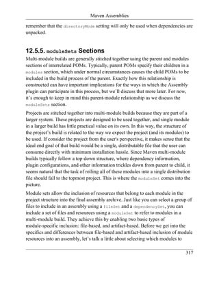 Maven Assemblies

remember that the directoryMode setting will only be used when dependencies are
unpacked.


12.5.5. moduleSets Sections
Multi-module builds are generally stitched together using the parent and modules
sections of interrelated POMs. Typically, parent POMs specify their children in a
modules section, which under normal circumstances causes the child POMs to be
included in the build process of the parent. Exactly how this relationship is
constructed can have important implications for the ways in which the Assembly
plugin can participate in this process, but we’ll discuss that more later. For now,
it’s enough to keep in mind this parent-module relationship as we discuss the
moduleSets section.

Projects are stitched together into multi-module builds because they are part of a
larger system. These projects are designed to be used together, and single module
in a larger build has little practical value on its own. In this way, the structure of
the project’s build is related to the way we expect the project (and its modules) to
be used. If consider the project from the user's perspective, it makes sense that the
ideal end goal of that build would be a single, distributable file that the user can
consume directly with minimum installation hassle. Since Maven multi-module
builds typically follow a top-down structure, where dependency information,
plugin configurations, and other information trickles down from parent to child, it
seems natural that the task of rolling all of these modules into a single distribution
file should fall to the topmost project. This is where the moduleSet comes into the
picture.
Module sets allow the inclusion of resources that belong to each module in the
project structure into the final assembly archive. Just like you can select a group of
files to include in an assembly using a fileSet and a dependencySet, you can
include a set of files and resources using a moduleSet to refer to modules in a
multi-module build. They achieve this by enabling two basic types of
module-specific inclusion: file-based, and artifact-based. Before we get into the
specifics and differences between file-based and artifact-based inclusion of module
resources into an assembly, let’s talk a little about selecting which modules to

                                                                                   317
 