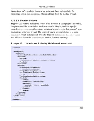Maven Assemblies

in question, we’re ready to choose what to include from each module. As
mentioned above, this can include files or artifacts from the module project.


12.5.5.2. Sources Section
Suppose you want to include the source of all modules in your project's assembly,
but you would like to exclude a particular module. Maybe you have a project
named secret-sauce which contains secret and sensitive code that you don't want
to distribute with your project. The simplest way to accomplish this is to use a
moduleSet which includes each project's directory in ${module.basedir.name}
and which excludes the secret-sauce module from the assembly.

Example 12.12. Includes and Excluding Modules with a moduleSet
<assembly>
  ...
  <moduleSets>
    <moduleSet>
      <includeSubModules>false</includeSubModules>
      <excludes>
        <exclude>
           com.mycompany.application:secret-sauce
        </exclude>
      </excludes>
      <sources>
        <outputDirectoryMapping>
           ${module.basedir.name}
        </outputDirectoryMapping>
        <excludeSubModuleDirectories>
           false
        </excludeSubModuleDirectories>
        <fileSets>
           <fileSet>
             <directory>/</directory>
             <excludes>
               <exclude>**/target</exclude>
             </excludes>
           </fileSet>
        </fileSets>
      </sources>
    </moduleSet>
  </moduleSets>
  ...
</assembly>




                                                                                319
 