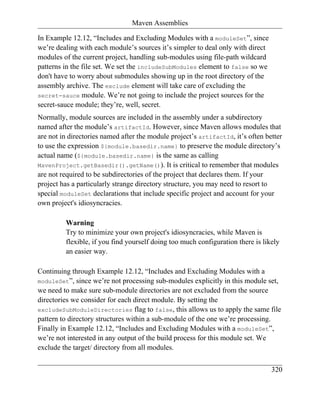 Maven Assemblies

In Example 12.12, “Includes and Excluding Modules with a moduleSet”, since
we’re dealing with each module’s sources it’s simpler to deal only with direct
modules of the current project, handling sub-modules using file-path wildcard
patterns in the file set. We set the includeSubModules element to false so we
don't have to worry about submodules showing up in the root directory of the
assembly archive. The exclude element will take care of excluding the
secret-sauce module. We’re not going to include the project sources for the
secret-sauce module; they’re, well, secret.
Normally, module sources are included in the assembly under a subdirectory
named after the module’s artifactId. However, since Maven allows modules that
are not in directories named after the module project’s artifactId, it’s often better
to use the expression ${module.basedir.name} to preserve the module directory’s
actual name (${module.basedir.name} is the same as calling
MavenProject.getBasedir().getName()). It is critical to remember that modules
are not required to be subdirectories of the project that declares them. If your
project has a particularly strange directory structure, you may need to resort to
special moduleSet declarations that include specific project and account for your
own project's idiosyncracies.

         Warning
         Try to minimize your own project's idiosyncracies, while Maven is
         flexible, if you find yourself doing too much configuration there is likely
         an easier way.

Continuing through Example 12.12, “Includes and Excluding Modules with a
moduleSet”, since we’re not processing sub-modules explicitly in this module set,
we need to make sure sub-module directories are not excluded from the source
directories we consider for each direct module. By setting the
excludeSubModuleDirectories flag to false, this allows us to apply the same file
pattern to directory structures within a sub-module of the one we’re processing.
Finally in Example 12.12, “Includes and Excluding Modules with a moduleSet”,
we’re not interested in any output of the build process for this module set. We
exclude the target/ directory from all modules.


                                                                                 320
 