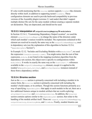 Maven Assemblies

It’s also worth mentioning that the sources section supports fileSet-like elements
directly within itself, in addition to supporting nested fileSets. These
configuration elements are used to provide backward compatibility to previous
versions of the Assembly plugin (versions 2.1 and under) that didn’t support
multiple distinct file sets for the same module without creating a separate module
set declaration. They are deprecated, and should not be used.


12.5.5.3. Interpolation of outputDirectoryMapping in moduleSets
In Section 12.5.4.1, “Customizing Dependency Output Location”, we used the
element outputDirectoryMapping to change the name of the directory under
which each module’s sources would be included. The expressions contained in this
element are resolved in exactly the same way as the outputFileNameMapping, used
in dependency sets (see the explanation of this algorithm in Section 12.5.4,
“dependencySets Section”).
In Example 12.12, “Includes and Excluding Modules with a moduleSet”, we used
the expression ${module.basedir.name}. You might notice that the root of that
expression, module, is not listed in the mapping-resolution algorithm from the
dependency sets section; this object root is specific to configurations within
moduleSets. It works in exactly the same way as the ${artifact.*} references
available in the outputFileNameMapping element, except it is applied to the
module’s MavenProject, Artifact, and ArtifactHandler instances instead of
those from a dependency artifact.


12.5.5.4. Binaries section
Just as the sources section is primarily concerned with including a module in its
source form, the binaries section is primarily concerned with including the
module’s build output, or its artifacts. Though this section functions primarily as a
way of specifying dependencySets that apply to each module in the set, there are a
few additional features unique to module artifacts that are worth exploring:
attachmentClassifier and includeDependencies. In addition, the binaries
section contains options similar to the dependencySet section, that relate to the
handling of the module artifact itself. These are: unpack, outputFileNameMapping,
outputDirectory, directoryMode, and fileMode. Finally, module binaries can

                                                                                 321
 
