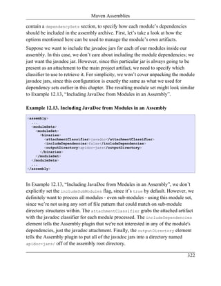 Maven Assemblies

contain a dependencySets section, to specify how each module’s dependencies
should be included in the assembly archive. First, let’s take a look at how the
options mentioned here can be used to manage the module’s own artifacts.
Suppose we want to include the javadoc jars for each of our modules inside our
assembly. In this case, we don’t care about including the module dependencies; we
just want the javadoc jar. However, since this particular jar is always going to be
present as an attachment to the main project artifact, we need to specify which
classifier to use to retrieve it. For simplicity, we won’t cover unpacking the module
javadoc jars, since this configuration is exactly the same as what we used for
dependency sets earlier in this chapter. The resulting module set might look similar
to Example 12.13, “Including JavaDoc from Modules in an Assembly”.

Example 12.13. Including JavaDoc from Modules in an Assembly
<assembly>
  ...
  <moduleSets>
    <moduleSet>
      <binaries>
        <attachmentClassifier>javadoc</attachmentClassifier>
        <includeDependencies>false</includeDependencies>
        <outputDirectory>apidoc-jars</outputDirectory>
      </binaries>
    </moduleSet>
  </moduleSets>
  ...
</assembly>



In Example 12.13, “Including JavaDoc from Modules in an Assembly”, we don’t
explicitly set the includeSubModules flag, since it’s true by default. However, we
definitely want to process all modules - even sub-modules - using this module set,
since we’re not using any sort of file pattern that could match on sub-module
directory structures within. The attachmentClassifier grabs the attached artifact
with the javadoc classifier for each module processed. The includeDependencies
element tells the Assembly plugin that we're not interested in any of the module's
dependencies, just the javadoc attachment. Finally, the outputDirectory element
tells the Assembly plugin to put all of the javadoc jars into a directory named
apidoc-jars/ off of the assembly root directory.

                                                                                  322
 