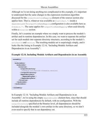 Maven Assemblies

Although we’re not doing anything too complicated in this example, it’s important
to understand that the same changes to the expression-resolution algorithm
discussed for the outputDirectoryMapping element of the sources section also
applies here. That is, whatever was available as ${artifact.*} inside a
dependencySet’s outputFileNameMapping configuration is also available here as
${module.*}. The same applies for outputFileNameMapping when used directly
within a binaries section.
Finally, let’s examine an example where we simply want to process the module’s
artifact and its runtime dependencies. In this case, we want to separate the artifact
set for each module into separate directory structures, according to the module’s
artifactId and version. The resulting module set is surprisingly simply, and it
looks like the listing in Example 12.14, “Including Module Artifacts and
Dependencies in an Assembly”:

Example 12.14. Including Module Artifacts and Dependencies in an Assembly
<assembly>
  ...
  <moduleSets>
    <moduleSet>
      <binaries>
        <outputDirectory>
           ${module.artifactId}-${module.version}
        </outputDirectory>
        <dependencySets>
           <dependencySet/>
        </dependencySets>
      </binaries>
    </moduleSet>
  </moduleSets>
  ...
</assembly>



In Example 12.14, “Including Module Artifacts and Dependencies in an
Assembly”, we’re using the empty dependencySet element here, since that should
include all runtime dependencies by default, with no configuration. With the
outputDirectory specified at the binaries level, all dependencies should be
included alongside the module’s own artifact in the same directory, so we don’t
even need to specify that in our dependency set.

                                                                                   323
 