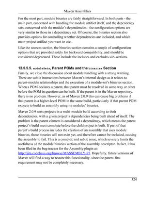 Maven Assemblies

For the most part, module binaries are fairly straightforward. In both parts - the
main part, concerned with handling the module artifact itself, and the dependency
sets, concerned with the module’s dependencies - the configuration options are
very similar to those in a dependency set. Of course, the binaries section also
provides options for controlling whether dependencies are included, and which
main-project artifact you want to use.
Like the sources section, the binaries section contains a couple of configuration
options that are provided solely for backward compatibility, and should be
considered deprecated. These include the includes and excludes sub-sections.


12.5.5.5. moduleSets, Parent POMs and the binaries Section
Finally, we close the discussion about module handling with a strong warning.
There are subtle interactions between Maven’s internal design as it relates to
parent-module relationships and the execution of a module-set’s binaries section.
When a POM declares a parent, that parent must be resolved in some way or other
before the POM in question can be built. If the parent is in the Maven repository,
there is no problem. However, as of Maven 2.0.9 this can cause big problems if
that parent is a higher-level POM in the same build, particularly if that parent POM
expects to build an assembly using its modules’ binaries.
Maven 2.0.9 sorts projects in a multi-module build according to their
dependencies, with a given project’s dependencies being built ahead of itself. The
problem is the parent element is considered a dependency, which means the parent
project’s build must complete before the child project is built. If part of that
parent’s build process includes the creation of an assembly that uses module
binaries, those binaries will not exist yet, and therefore cannot be included, causing
the assembly to fail. This is a complex and subtle issue, which severely limits the
usefulness of the module binaries section of the assembly descriptor. In fact, it has
been filed in the bug tracker for the Assembly plugin at:
http://jira.codehaus.org/browse/MASSEMBLY-97. Hopefully, future versions of
Maven will find a way to restore this functionality, since the parent-first
requirement may not be completely necessary.



                                                                                    324
 