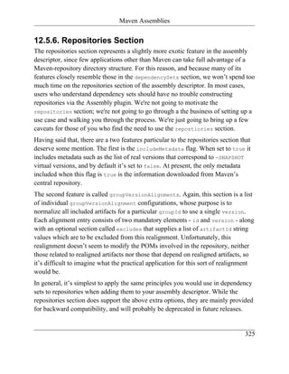 Maven Assemblies


12.5.6. Repositories Section
The repositories section represents a slightly more exotic feature in the assembly
descriptor, since few applications other than Maven can take full advantage of a
Maven-repository directory structure. For this reason, and because many of its
features closely resemble those in the dependencySets section, we won’t spend too
much time on the repositories section of the assembly descriptor. In most cases,
users who understand dependency sets should have no trouble constructing
repositories via the Assembly plugin. We're not going to motivate the
repositories section; we're not going to go through a the business of setting up a
use case and walking you through the process. We're just going to bring up a few
caveats for those of you who find the need to use the repostiories section.
Having said that, there are a two features particular to the repositories section that
deserve some mention. The first is the includeMetadata flag. When set to true it
includes metadata such as the list of real versions that correspond to -SNAPSHOT
virtual versions, and by default it’s set to false. At present, the only metadata
included when this flag is true is the information downloaded from Maven’s
central repository.
The second feature is called groupVersionAlignments. Again, this section is a list
of individual groupVersionAlignment configurations, whose purpose is to
normalize all included artifacts for a particular groupId to use a single version.
Each alignment entry consists of two mandatory elements - id and version - along
with an optional section called excludes that supplies a list of artifactId string
values which are to be excluded from this realignment. Unfortunately, this
realignment doesn’t seem to modify the POMs involved in the repository, neither
those related to realigned artifacts nor those that depend on realigned artifacts, so
it’s difficult to imagine what the practical application for this sort of realignment
would be.
In general, it’s simplest to apply the same principles you would use in dependency
sets to repositories when adding them to your assembly descriptor. While the
repositories section does support the above extra options, they are mainly provided
for backward compatibility, and will probably be deprecated in future releases.


                                                                                   325
 