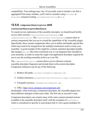 Maven Assemblies

compatibility. Your mileage may vary. If you really want to include a site that is
aggregated from many modules, you'll want to consider using a fileSet or
moduleSet instead of setting includeSiteDirectory to true.



12.5.8. componentDescriptors and
containerDescriptorHandlers
To round out our exploration of the assembly descriptor, we should touch briefly
on two other sections: containerDescriptorHandlers and
componentDescriptors. The containerDescriptorHandlers section refers to
custom components that you use to extend the capabilities of the Assembly plugin.
Specifically, these custom components allow you to define and handle special files
which may need to be merged from the multiple constituents used to create your
assembly. A good example of this might be a custom container-descriptor handler
that merged web.xml files from constituent war or war-fragment files included in
your assembly, in order to create the single web-application descriptor required for
you to use the resulting assembly archive as a war file.
The componentDescriptors section allows you to reference external
assembly-descriptor fragments and include them in the current descriptor.
Component references can be any of the following:

   1. Relative file paths: src/main/assembly/component.xml

   2. Artifact references: groupId:artifactId:version[:type[:classifier]]

   3. Classpath resources: /assemblies/component.xml

    4. URLs: http://www.sonatype.com/component.xml
Incidentally, when resolving a component descriptor, the Assembly plugin tries
those different strategies in that exact order. The first one to succeed is used.
Component descriptors can contain many of the same content-oriented sections
available in the assembly descriptor itself, with the exception of moduleSets,
which is considered so specific to each project that it’s not a good candidate for


                                                                                     327
 