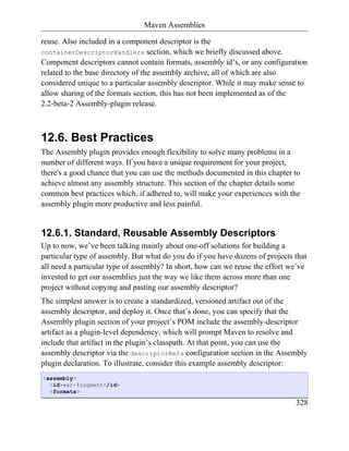 Maven Assemblies

reuse. Also included in a component descriptor is the
containerDescriptorHandlers section, which we briefly discussed above.
Component descriptors cannot contain formats, assembly id’s, or any configuration
related to the base directory of the assembly archive, all of which are also
considered unique to a particular assembly descriptor. While it may make sense to
allow sharing of the formats section, this has not been implemented as of the
2.2-beta-2 Assembly-plugin release.



12.6. Best Practices
The Assembly plugin provides enough flexibility to solve many problems in a
number of different ways. If you have a unique requirement for your project,
there's a good chance that you can use the methods documented in this chapter to
achieve almost any assembly structure. This section of the chapter details some
common best practices which, if adhered to, will make your experiences with the
assembly plugin more productive and less painful.


12.6.1. Standard, Reusable Assembly Descriptors
Up to now, we’ve been talking mainly about one-off solutions for building a
particular type of assembly. But what do you do if you have dozens of projects that
all need a particular type of assembly? In short, how can we reuse the effort we’ve
invested to get our assemblies just the way we like them across more than one
project without copying and pasting our assembly descriptor?
The simplest answer is to create a standardized, versioned artifact out of the
assembly descriptor, and deploy it. Once that’s done, you can specify that the
Assembly plugin section of your project’s POM include the assembly-descriptor
artifact as a plugin-level dependency, which will prompt Maven to resolve and
include that artifact in the plugin’s classpath. At that point, you can use the
assembly descriptor via the descriptorRefs configuration section in the Assembly
plugin declaration. To illustrate, consider this example assembly descriptor:
<assembly>
  <id>war-fragment</id>
  <formats>

                                                                               328
 