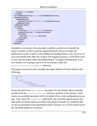 Maven Assemblies

    <format>zip</format>
  </formats>
 <includeBaseDirectory>false</includeBaseDirectory>
  <dependencySets>
    <dependencySet>
      <outputDirectory>WEB-INF/lib</outputDirectory>
    </dependencySet>
  </dependencySets>
  <fileSets>
    <fileSet>
      <directory>src/main/webapp</directory>
      <outputDirectory>/</outputDirectory>
      <excludes>
        <exclude>**/web.xml</exclude>
      </excludes>
    </fileSet>
  </fileSets>
</assembly>


Included in your project, this descriptor would be a useful way to bundle the
project contents so that it could be unpacked directly into an existing web
application in order to add to it (for adding an extending feature, say). However, if
your team builds more than one of these web-fragment projects, it will likely want
to reuse this descriptor rather than duplicating it. To deploy this descriptor as its
own artifact, we’re going to put it in its own project, under the
src/main/resources/assemblies directory.

The project structure for this assembly-descriptor artifact will look similar to the
following:
|-- pom.xml
`-- src
    `-- main
        `-- resources
             `-- assemblies
                 `-- web-fragment.xml


Notice the path of our web-fragment descriptor file. By default, Maven includes
the files from the src/main/resources directory structure in the final jar, which
means our assembly descriptor will be included with no extra configuration on our
part. Also, notice the assemblies/ path prefix, the Assembly plugin expects this
path prefix on all descriptors provided in the plugin classpath. It’s important that
we put our descriptor in the appropriate relative location, so it will be picked up by
the Assembly plugin as it executes.

                                                                                   329
 