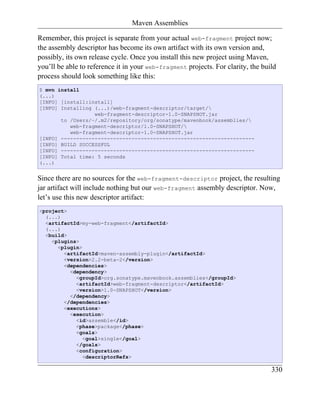 Maven Assemblies

Remember, this project is separate from your actual web-fragment project now;
the assembly descriptor has become its own artifact with its own version and,
possibly, its own release cycle. Once you install this new project using Maven,
you’ll be able to reference it in your web-fragment projects. For clarity, the build
process should look something like this:
$ mvn install
(...)
[INFO] [install:install]
[INFO] Installing (...)/web-fragment-descriptor/target/
                  web-fragment-descriptor-1.0-SNAPSHOT.jar
       to /Users/~/.m2/repository/org/sonatype/mavenbook/assemblies/
          web-fragment-descriptor/1.0-SNAPSHOT/
          web-fragment-descriptor-1.0-SNAPSHOT.jar
[INFO] ---------------------------------------------------------------
[INFO] BUILD SUCCESSFUL
[INFO] ---------------------------------------------------------------
[INFO] Total time: 5 seconds
(...)


Since there are no sources for the web-fragment-descriptor project, the resulting
jar artifact will include nothing but our web-fragment assembly descriptor. Now,
let’s use this new descriptor artifact:
<project>
  (...)
  <artifactId>my-web-fragment</artifactId>
  (...)
  <build>
    <plugins>
      <plugin>
        <artifactId>maven-assembly-plugin</artifactId>
        <version>2.2-beta-2</version>
        <dependencies>
          <dependency>
            <groupId>org.sonatype.mavenbook.assemblies</groupId>
            <artifactId>web-fragment-descriptor</artifactId>
            <version>1.0-SNAPSHOT</version>
          </dependency>
        </dependencies>
        <executions>
          <execution>
            <id>assemble</id>
            <phase>package</phase>
            <goals>
               <goal>single</goal>
            </goals>
            <configuration>
               <descriptorRefs>

                                                                                  330
 