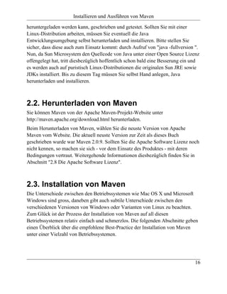 Installieren und Ausführen von Maven

heruntergeladen werden kann, geschrieben und getestet. Sollten Sie mit einer
Linux-Distribution arbeiten, müssen Sie eventuell die Java
Entwicklungsumgebung selbst herunterladen und installieren. Bitte stellen Sie
sicher, dass diese auch zum Einsatz kommt: durch Aufruf von "java -fullversion ".
Nun, da Sun Microsystem den Quellcode von Java unter einer Open Source Lizenz
offengelegt hat, tritt diesbezüglich hoffentlich schon bald eine Besserung ein und
es werden auch auf puristisch Linux-Distributionen die originalen Sun JRE sowie
JDKs installiert. Bis zu diesem Tag müssen Sie selbst Hand anlegen, Java
herunterladen und installieren.



2.2. Herunterladen von Maven
Sie können Maven von der Apache Maven-Projekt-Website unter
http://maven.apache.org/download.html herunterladen.
Beim Herunterladen von Maven, wählen Sie die neuste Version von Apache
Maven vom Website. Die aktuell neuste Version zur Zeit als dieses Buch
geschrieben wurde war Maven 2.0.9. Sollten Sie die Apache Software Lizenz noch
nicht kennen, so machen sie sich - vor dem Einsatz des Produktes - mit deren
Bedingungen vertraut. Weitergehende Informationen diesbezüglich finden Sie in
Abschnitt "2.8 Die Apache Software Lizenz".



2.3. Installation von Maven
Die Unterschiede zwischen den Betriebssystemen wie Mac OS X und Microsoft
Windows sind gross, daneben gibt auch subtile Unterschiede zwischen den
verschiedenen Versionen von Windows oder Varianten von Linux zu beachten.
Zum Glück ist der Prozess der Installation von Maven auf all diesen
Betriebssystemen relativ einfach und schmerzlos. Die folgenden Abschnitte geben
einen Überblick über die empfohlene Best-Practice der Installation von Maven
unter einer Vielzahl von Betriebssystemen.




                                                                               16
 