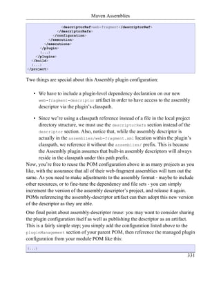 Maven Assemblies

                 <descriptorRef>web-fragment</descriptorRef>
               </descriptorRefs>
             </configuration>
           </execution>
        </executions>
      </plugin>
      (...)
    </plugins>
  </build>
  (...)
</project>


Two things are special about this Assembly plugin configuration:

   • We have to include a plugin-level dependency declaration on our new
     web-fragment-descriptor artifact in order to have access to the assembly
     descriptor via the plugin’s classpath.

    • Since we’re using a classpath reference instead of a file in the local project
       directory structure, we must use the descriptorRefs section instead of the
       descriptor section. Also, notice that, while the assembly descriptor is
       actually in the assemblies/web-fragment.xml location within the plugin’s
       classpath, we reference it without the assemblies/ prefix. This is because
       the Assembly plugin assumes that built-in assembly descriptors will always
       reside in the classpath under this path prefix.
Now, you’re free to reuse the POM configuration above in as many projects as you
like, with the assurance that all of their web-fragment assemblies will turn out the
same. As you need to make adjustments to the assembly format - maybe to include
other resources, or to fine-tune the dependency and file sets - you can simply
increment the version of the assembly descriptor’s project, and release it again.
POMs referencing the assembly-descriptor artifact can then adopt this new version
of the descriptor as they are able.
One final point about assembly-descriptor reuse: you may want to consider sharing
the plugin configuration itself as well as publishing the descriptor as an artifact.
This is a fairly simple step; you simply add the configuration listed above to the
pluginManagement section of your parent POM, then reference the managed plugin
configuration from your module POM like this:
(...)

                                                                                331
 