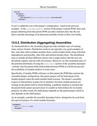 Maven Assemblies

  <build>
    <plugins>
      <plugin>
        <artifactId>maven-assembly-plugin</artifactId>
      </plugin>
(...)


If you’ve added the rest of the plugin’s configuration - listed in the previous
example - to the pluginManagement section of the project’s parent POM, then each
project inheriting from that parent POM can add a minimal entry like the one
above and take advantage of an advanced assembly format in their own builds.


12.6.2. Distribution (Aggregating) Assemblies
As mentioned above, the Assembly plugin provides multiple ways of creating
many archive formats. Distribution archives are typically very good examples of
this, since they often combine modules from a multi-module build, along with their
dependencies and possibly, other files and artifacts besides these. The distribution
aims to include all these different sources into a single archive that the user can
download, unpack, and run with convenience. However, we also examined some of
the potential drawbacks of using the moduleSets section of the assembly descriptor
- namely, that the parent-child relationships between POMs in a build can prevent
the availability of module artifacts in some cases.
Specifically, if module POMs reference as their parent the POM that contains the
Assembly-plugin configuration, that parent project will be built ahead of the
module projects when the multi-module build executes. The parent’s assembly
expects to find artifacts in place for its modules, but these module projects are
waiting on the parent itself to finish building, a gridlock situation is reached and
the parent build cannot succeed (since it’s unable to find artifacts for its module
projects). In other words, the child project depends on the parent project which in
turn depends on the child project.
As an example, consider the assembly descriptor below, designed to be used from
the top-level project of a multi-module hierarchy:
<assembly>
  <id>distribution</id>
  <formats>

                                                                                  332
 