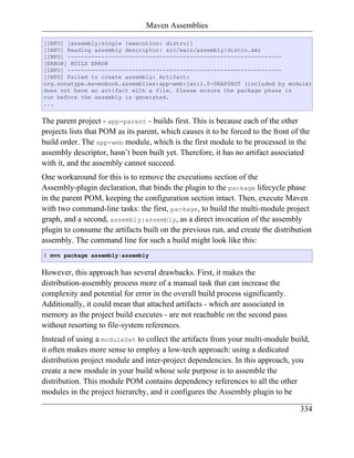 Maven Assemblies

[INFO] [assembly:single {execution: distro}]
[INFO] Reading assembly descriptor: src/main/assembly/distro.xml
[INFO] ---------------------------------------------------------------
[ERROR] BUILD ERROR
[INFO] ---------------------------------------------------------------
[INFO] Failed to create assembly: Artifact:
org.sonatype.mavenbook.assemblies:app-web:jar:1.0-SNAPSHOT (included by module)
does not have an artifact with a file. Please ensure the package phase is
run before the assembly is generated.
...


The parent project - app-parent - builds first. This is because each of the other
projects lists that POM as its parent, which causes it to be forced to the front of the
build order. The app-web module, which is the first module to be processed in the
assembly descriptor, hasn’t been built yet. Therefore, it has no artifact associated
with it, and the assembly cannot succeed.
One workaround for this is to remove the executions section of the
Assembly-plugin declaration, that binds the plugin to the package lifecycle phase
in the parent POM, keeping the configuration section intact. Then, execute Maven
with two command-line tasks: the first, package, to build the multi-module project
graph, and a second, assembly:assembly, as a direct invocation of the assembly
plugin to consume the artifacts built on the previous run, and create the distribution
assembly. The command line for such a build might look like this:
$ mvn package assembly:assembly


However, this approach has several drawbacks. First, it makes the
distribution-assembly process more of a manual task that can increase the
complexity and potential for error in the overall build process significantly.
Additionally, it could mean that attached artifacts - which are associated in
memory as the project build executes - are not reachable on the second pass
without resorting to file-system references.
Instead of using a moduleSet to collect the artifacts from your multi-module build,
it often makes more sense to employ a low-tech approach: using a dedicated
distribution project module and inter-project dependencies. In this approach, you
create a new module in your build whose sole purpose is to assemble the
distribution. This module POM contains dependency references to all the other
modules in the project hierarchy, and it configures the Assembly plugin to be

                                                                                   334
 