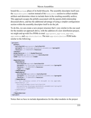 Maven Assemblies

bound the package phase of its build lifecycle. The assembly descriptor itself uses
the dependencySets section instead of the moduleSets section to collect module
artifacts and determine where to include them in the resulting assembly archive.
This approach escapes the pitfalls associated with the parent-child relationship
discussed above, and has the additional advantage of using a simpler configuration
section within the assembly descriptor itself to do the job.
To do this, we can create a new project structure that’s very similar to the one used
for the module-set approach above, with the addition of a new distribution project,
we might end up with five POMs in total: app-parent, app-core, app-web,
app-addons, and app-distribution. The new app-distribution POM looks
similar to the following:
<project>
  <parent>
    <artifactId>app-parent</artifactId>
    <groupId>org.sonatype.mavenbook.assemblies</groupId>
    <version>1.0-SNAPSHOT</version>
  </parent>
  <modelVersion>4.0.0</modelVersion>
  <artifactId>app-distribution</artifactId>
  <name>app-distribution</name>

  <dependencies>
    <dependency>
      <artifactId>app-web</artifactId>
      <groupId>org.sonatype.mavenbook.assemblies</groupId>
      <version>1.0-SNAPSHOT</version>
      <type>war</type>
    </dependency>
    <dependency>
      <artifactId>app-addons</artifactId>
      <groupId>org.sonatype.mavenbook.assemblies</groupId>
      <version>1.0-SNAPSHOT</version>
    </dependency>
    <!-- Not necessary since it's brought in via app-web.
    <dependency> [2]
      <artifactId>app-core</artifactId>
      <groupId>org.sonatype.mavenbook.assemblies</groupId>
      <version>1.0-SNAPSHOT</version>
    </dependency>
    -->
  </dependencies>
</project>


Notice that we have to include dependencies for the other modules in the project

                                                                                 335
 