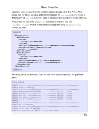 Maven Assemblies

structure, since we don’t have a modules section to rely on in this POM. Also,
notice that we’re not using an explicit dependency on app-core. Since it’s also a
dependency of app-web, we don’t need to process it (or, avoid processing it) twice.
Next, when we move the distro.xml assembly descriptor into the
app-distribution project, we must also change it to use a dependencySets
section, like this:
<assembly>
  ...
  <dependencySets>
    <dependencySet>
      <includes>
        <include>*-web</include>
      </includes>
      <useTransitiveDependencies>false</useTransitiveDependencies>
      <outputDirectory>/</outputDirectory>
      <unpack>true</unpack>
    </dependencySet>
    <dependencySet>
      <excludes>
        <exclude>*-web</exclude>
      </excludes>
      <useProjectArtifact>false</useProjectArtifact>
      <outputDirectory>/WEB-INF/lib</outputDirectory>
    </dependencySet>
  </dependencySets>
  ...
</assembly>


This time, if we run the build from the top-level project directory, we get better
news:
$ mvn package
(...)
[INFO] ---------------------------------------------------------------
[INFO] Reactor Summary:
[INFO] ---------------------------------------------------------------
[INFO] module-set-distro-parent ...............SUCCESS [3.070s]
[INFO] app-core .............................. SUCCESS [2.970s]
[INFO] app-web ............................... SUCCESS [1.424s]
[INFO] app-addons ............................ SUCCESS [0.543s]
[INFO] app-distribution ...................... SUCCESS [2.603s]
[INFO] ---------------------------------------------------------------
[INFO] ---------------------------------------------------------------
[INFO] BUILD SUCCESSFUL
[INFO] ---------------------------------------------------------------
[INFO] Total time: 10 seconds
[INFO] Finished at: Thu May 01 18:00:09 EDT 2008


                                                                                     336
 