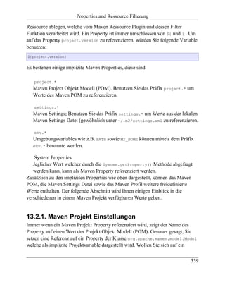 Properties and Ressource Filterung

Ressource ablegen, welche vom Maven Ressource Plugin und dessen Filter
Funktion verarbeitet wird. Ein Property ist immer umschlossen von ${ und } . Um
auf das Property project.version zu referenzieren, würden Sie folgende Variable
benutzen:
${project.version}


Es bestehen einige implizite Maven Properties, diese sind:

   project.*
   Maven Project Objekt Modell (POM). Benutzen Sie das Präfix project.* um
   Werte des Maven POM zu referenzieren.

   settings.*
   Maven Settings; Benutzen Sie das Präfix settings.* um Werte aus der lokalen
   Maven Settings Datei (gewöhnlich unter ~/.m2/settings.xml zu referenzieren.

   env.*
   Umgebungsvariables wie z.B. PATH sowie M2_HOME können mittels dem Präfix
   env.* benannte werden.

    System Properties
   Jeglicher Wert welcher durch die System.getProperty() Methode abgefragt
   werden kann, kann als Maven Property referenziert werden.
Zusätzlich zu den impliziten Properties wie oben dargestellt, können das Maven
POM, die Maven Settings Datei sowie das Maven Profil weitere freidefinierte
Werte enthalten. Der folgende Abschnitt wird Ihnen einigen Einblick in die
verschiedenen in einem Maven Projekt verfügbaren Werte geben.


13.2.1. Maven Projekt Einstellungen
Immer wenn ein Maven Projekt Property referenziert wird, zeigt der Name des
Property auf einen Wert des Projekt Objekt Modell (POM). Genauer gesagt, Sie
setzen eine Referenz auf ein Property der Klasse org.apache.maven.model.Model
welche als implizite Projektvariable dargestellt wird. Wollen Sie sich auf ein


                                                                             339
 