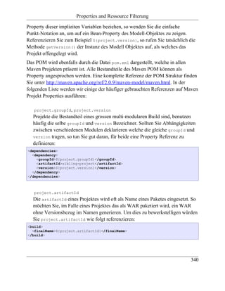 Properties and Ressource Filterung

Property dieser impliziten Variablen beziehen, so wenden Sie die einfache
Punkt-Notation an, um auf ein Bean-Property des Modell-Objektes zu zeigen.
Referenzieren Sie zum Beispiel ${project.version}, so rufen Sie tatsächlich die
Methode getVersion() der Instanz des Modell Objektes auf, als welches das
Projekt offengelegt wird.
Das POM wird ebenfalls durch die Datei pom.xml dargestellt, welche in allen
Maven Projekten präsent ist. Alle Bestandteile des Maven POM können als
Property angesprochen werden. Eine komplette Referenz der POM Struktur finden
Sie unter http://maven.apache.org/ref/2.0.9/maven-model/maven.html. In der
folgenden Liste werden wir einige der häufiger gebrauchten Referenzen auf Maven
Projekt Properties ausführen:

   project.groupId, project.version
   Projekte die Bestandteil eines grossen multi-modularen Build sind, benutzen
   häufig die selbe groupId und version Bezeichner. Sollten Sie Abhängigkeiten
   zwischen verschiedenen Modulen deklarieren welche die gleiche groupId und
   version tragen, so tun Sie gut daran, für beide eine Property Referenz zu
   definieren:
<dependencies>
  <dependency>
    <groupId>${project.groupId}</groupId>
    <artifactId>sibling-project</artifactId>
    <version>${project.version}</version>
  </dependency>
</dependencies>



   project.artifactId
   Die artifactId eines Projektes wird oft als Name eines Paketes eingesetzt. So
   möchten Sie, im Falle eines Projektes das als WAR paketiert wird, ein WAR
   ohne Versionsbezug im Namen generieren. Um dies zu bewerkstelligen würden
   Sie project.artifactId wie folgt referenzieren:
<build>
  <finalName>${project.artifactId}</finalName>
</build>




                                                                            340
 