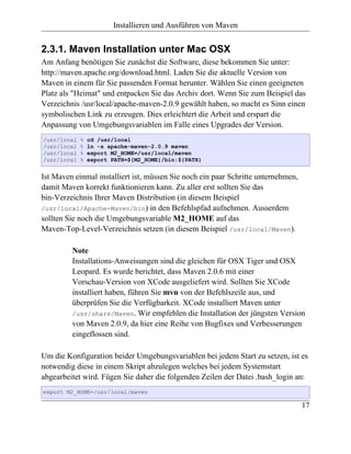 Installieren und Ausführen von Maven


2.3.1. Maven Installation unter Mac OSX
Am Anfang benötigen Sie zunächst die Software, diese bekommen Sie unter:
http://maven.apache.org/download.html. Laden Sie die aktuelle Version von
Maven in einem für Sie passenden Format herunter. Wählen Sie einen geeigneten
Platz als "Heimat" und entpacken Sie das Archiv dort. Wenn Sie zum Beispiel das
Verzeichnis /usr/local/apache-maven-2.0.9 gewählt haben, so macht es Sinn einen
symbolischen Link zu erzeugen. Dies erleichtert die Arbeit und erspart die
Anpassung von Umgebungsvariablen im Falle eines Upgrades der Version.
/usr/local   %   cd /usr/local
/usr/local   %   ln -s apache-maven-2.0.9 maven
/usr/local   %   export M2_HOME=/usr/local/maven
/usr/local   %   export PATH=${M2_HOME}/bin:${PATH}


Ist Maven einmal installiert ist, müssen Sie noch ein paar Schritte unternehmen,
damit Maven korrekt funktionieren kann. Zu aller erst sollten Sie das
bin-Verzeichnis Ihrer Maven Distribution (in diesem Beispiel
/usr/local/Apache-Maven/bin) in den Befehlspfad aufnehmen. Ausserdem
sollten Sie noch die Umgebungsvariable M2_HOME auf das
Maven-Top-Level-Verzeichnis setzen (in diesem Beispiel /usr/local/Maven).

         Note
         Installations-Anweisungen sind die gleichen für OSX Tiger und OSX
         Leopard. Es wurde berichtet, dass Maven 2.0.6 mit einer
         Vorschau-Version von XCode ausgeliefert wird. Sollten Sie XCode
         installiert haben, führen Sie mvn von der Befehlszeile aus, und
         überprüfen Sie die Verfügbarkeit. XCode installiert Maven unter
         /usr/share/Maven. Wir empfehlen die Installation der jüngsten Version
         von Maven 2.0.9, da hier eine Reihe von Bugfixes und Verbesserungen
         eingeflossen sind.

Um die Konfiguration beider Umgebungsvariablen bei jedem Start zu setzen, ist es
notwendig diese in einem Skript abzulegen welches bei jedem Systemstart
abgearbeitet wird. Fügen Sie daher die folgenden Zeilen der Datei .bash_login an:
export M2_HOME=/usr/local/maven

                                                                                   17
 