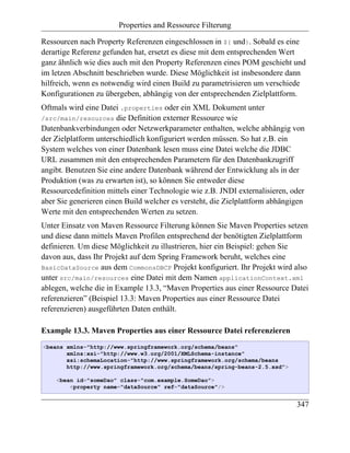 Properties and Ressource Filterung

Ressourcen nach Property Referenzen eingeschlossen in ${ und}. Sobald es eine
derartige Referenz gefunden hat, ersetzt es diese mit dem entsprechenden Wert
ganz ähnlich wie dies auch mit den Property Referenzen eines POM geschieht und
im letzen Abschnitt beschrieben wurde. Diese Möglichkeit ist insbesondere dann
hilfreich, wenn es notwendig wird einen Build zu parametrisieren um verschiede
Konfigurationen zu übergeben, abhängig von der entsprechenden Zielplattform.
Oftmals wird eine Datei .properties oder ein XML Dokument unter
/src/main/resources die Definition externer Ressource wie
Datenbankverbindungen oder Netzwerkparameter enthalten, welche abhängig von
der Zielplatform unterschiedlich konfiguriert werden müssen. So hat z.B. ein
System welches von einer Datenbank lesen muss eine Datei welche die JDBC
URL zusammen mit den entsprechenden Parametern für den Datenbankzugriff
angibt. Benutzen Sie eine andere Datenbank während der Entwicklung als in der
Produktion (was zu erwarten ist), so können Sie entweder diese
Ressourcedefinition mittels einer Technologie wie z.B. JNDI externalisieren, oder
aber Sie generieren einen Build welcher es versteht, die Zielplattform abhängigen
Werte mit den entsprechenden Werten zu setzen.
Unter Einsatz von Maven Ressource Filterung können Sie Maven Properties setzen
und diese dann mittels Maven Profilen entsprechend der benötigten Zielplattform
definieren. Um diese Möglichkeit zu illustrieren, hier ein Beispiel: gehen Sie
davon aus, dass Ihr Projekt auf dem Spring Framework beruht, welches eine
BasicDataSource aus dem CommonsDBCP Projekt konfiguriert. Ihr Projekt wird also
unter src/main/resources eine Datei mit dem Namen applicationContext.xml
ablegen, welche die in Example 13.3, “Maven Properties aus einer Ressource Datei
referenzieren” (Beispiel 13.3: Maven Properties aus einer Ressource Datei
referenzieren) ausgeführten Daten enthält.

Example 13.3. Maven Properties aus einer Ressource Datei referenzieren
<beans xmlns="http://www.springframework.org/schema/beans"
       xmlns:xsi="http://www.w3.org/2001/XMLSchema-instance"
       xsi:schemaLocation="http://www.springframework.org/schema/beans
       http://www.springframework.org/schema/beans/spring-beans-2.5.xsd">

    <bean id="someDao" class="com.example.SomeDao">
        <property name="dataSource" ref="dataSource"/>


                                                                              347
 