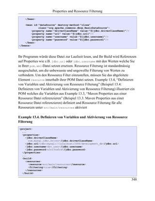 Properties and Ressource Filterung

    </bean>

    <bean id="dataSource" destroy-method="close"
              class="org.apache.commons.dbcp.BasicDataSource">
         <property name="driverClassName" value="${jdbc.driverClassName}"/>
         <property name="url" value="${jdbc.url}"/>
         <property name="username" value="${jdbc.username}"/>
         <property name="password" value="${jdbc.password}"/>
    </bean>
</beans>



Ihr Programm würde diese Datei zur Laufzeit lesen, und Ihr Build wird Referenzen
auf Properties wie z.B. jdbc.url oder jdbc.username mit den Werten welche Sie
in Ihrer pom.xml-Datei setzen ersetzen. Ressource Filterung ist standardmässig
ausgeschaltet, um die unbewusste und ungewollte Filterung von Werten zu
verhindern. Um den Ressource Filter einzustellen, müssen Sie das abgeleitete
Element resource innerhalb ihrer POM Datei setzen. Example 13.4, “Definieren
von Variablen und Aktivierung von Ressource Filterung” (Beispiel 13.4:
Definieren von Variablen und Aktivierung von Ressource Filterung) illustriert ein
POM welches die Variablen aus Example 13.3, “Maven Properties aus einer
Ressource Datei referenzieren” (Beispiel 13.3: Maven Properties aus einer
Ressource Datei referenzieren) definiert und Ressource Filterung für alle
Ressourcen unter src/main/resources aktiviert

Example 13.4. Definieren von Variablen und Aktivierung von Ressource
Filterung
<project>
  ...
  <properties>
    <jdbc.driverClassName>
      com.mysql.jdbc.Driver</jdbc.driverClassName>
    <jdbc.url>jdbc:mysql://localhost:3306/development_db</jdbc.url>
    <jdbc.username>dev_user</jdbc.username>
    <jdbc.password>s3cr3tw0rd</jdbc.password>
  </properties>
  ...
  <build>
    <resources>
      <resource>src/main/resources</resource>
      <filtering>true</filtering>
    </resources>
  </build>

                                                                              348
 