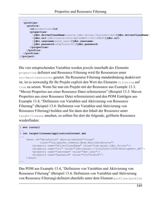 Properties and Ressource Filterung

  ...
  <profiles>
    <profile>
      <id>production</id>
      <properties>
        <jdbc.driverClassName>oracle.jdbc.driver.OracleDriver</jdbc.driverClassName>
        <jdbc.url>jdbc:oracle:thin:@proddb01:1521:PROD</jdbc.url>
        <jdbc.username>prod_user</jdbc.username>
        <jdbc.password>s00p3rs3cr3t</jdbc.password>
      </properties>
    </profile>
  </profiles>
</project>



Die vier entsprechenden Variablen werden jeweils innerhalb des Elements
properties definiert und Ressource Filterung wird für Ressourcen unter
src/main/ressources gesetzt. Da Ressource Filterung standardmässig deaktiviert
ist, ist es notwendig für Ihr Projekt explizit den Wert des Elements filtering auf
true zu setzen. Wenn Sie nun ein Projekt mit der Ressource aus Example 13.3,
“Maven Properties aus einer Ressource Datei referenzieren” (Beispiel 13.3: Maven
Properties aus einer Ressource Datei referenzieren) und den POM Einträgen aus
Example 13.4, “Definieren von Variablen und Aktivierung von Ressource
Filterung” (Beispiel 13.4: Definieren von Variablen und Aktivierung von
Ressource Filterung) builden und Sie dann den Inhalt der Ressource unter
target/classes ansehen, so sollten Sie dort die folgende, gefilterte Ressource
wiederfinden:
$ mvn install
...
$ cat target/classes/applicationContext.xml
...
    <bean id="dataSource" destroy-method="close"
              class="org.apache.commons.dbcp.BasicDataSource">
        <property name="driverClassName" value="com.mysql.jdbc.Driver"/>
        <property name="url" value="jdbc:mysql://localhost:3306/development_db"/>
        <property name="username" value="dev_user"/>
        <property name="password" value="s3cr3tw0rd"/>
    </bean>
...


Das POM aus Example 13.4, “Definieren von Variablen und Aktivierung von
Ressource Filterung” (Beispiel 13.4: Definieren von Variablen und Aktivierung
von Ressource Filterung) definiert ebenfalls unter dem Element profiles/profile

                                                                              349
 