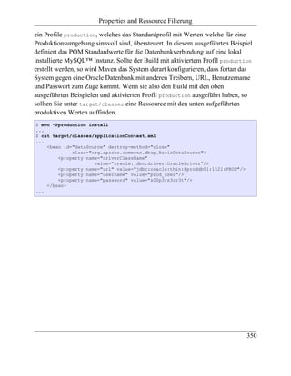 Properties and Ressource Filterung

ein Profile production, welches das Standardprofil mit Werten welche für eine
Produktionsumgebung sinnvoll sind, übersteuert. In diesem ausgeführten Beispiel
definiert das POM Standardwerte für die Datenbankverbindung auf eine lokal
installierte MySQL™ Instanz. Sollte der Build mit aktiviertem Profil production
erstellt werden, so wird Maven das System derart konfigurieren, dass fortan das
System gegen eine Oracle Datenbank mit anderen Treibern, URL, Benutzername
und Passwort zum Zuge kommt. Wenn sie also den Build mit den oben
ausgeführten Beispielen und aktivierten Profil production ausgeführt haben, so
sollten Sie unter target/classes eine Ressource mit den unten aufgeführten
produktiven Werten auffinden.
$ mvn -Pproduction install
...
$ cat target/classes/applicationContext.xml
...
    <bean id="dataSource" destroy-method="close"
             class="org.apache.commons.dbcp.BasicDataSource">
        <property name="driverClassName"
                     value="oracle.jdbc.driver.OracleDriver"/>
        <property name="url" value="jdbc:oracle:thin:@proddb01:1521:PROD"/>
        <property name="username" value="prod_user"/>
        <property name="password" value="s00p3rs3cr3t"/>
    </bean>
...




                                                                              350
 