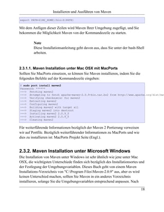 Installieren und Ausführen von Maven

export PATH=${M2_HOME}/bin:${PATH}


Mit dem Anfügen dieser Zeilen wird Maven Ihrer Umgebung zugefügt, und Sie
bekommen die Möglichkeit Maven von der Kommandozeile zu starten.

         Note
         Diese Installationsanleitung geht davon aus, dass Sie unter der bash-Shell
         arbeiten.



2.3.1.1. Maven Installation unter Mac OSX mit MacPorts
Sollten Sie MacPorts einsetzen, so können Sie Maven installieren, indem Sie die
folgenden Befehle auf der Kommandozeile eingeben:
$ sudo port install maven2
Password: ******
---> Fetching maven2
---> Attempting to fetch apache-maven-2.0.9-bin.tar.bz2 from http://www.apache.org/dist/mav
---> Verifying checksum(s) for maven2
---> Extracting maven2
---> Configuring maven2
---> Building maven2 with target all
---> Staging maven2 into destroot
---> Installing maven2 2.0.9_0
---> Activating maven2 2.0.9_0
---> Cleaning maven2


Für weiterführende Informationen bezüglich der Maven 2 Portierung verweisen
wir auf Portfile. Bezüglich weiterführender Informationen zu MacPorts und wie
dies zu installieren ist: MacPorts Projekt Seite (Engl.).


2.3.2. Maven Installation unter Microsoft Windows
Die Installation von Maven unter Windows ist sehr ähnlich wie jene unter Mac
OSX, die wichtigsten Unterschiede finden sich bezüglich des Installationsortes und
der Festlegung der Umgebungsvariablen. Dieses Buch geht von einem Maven
Installations-Verzeichnis von "C:Program FilesMaven-2.0.9" aus, aber es wird
keinen Unterschied machen, sollten Sie Maven in ein anderes Verzeichnis
installieren, solange Sie die Umgebungsvariablen entsprechend anpassen. Nach

                                                                                  18
 