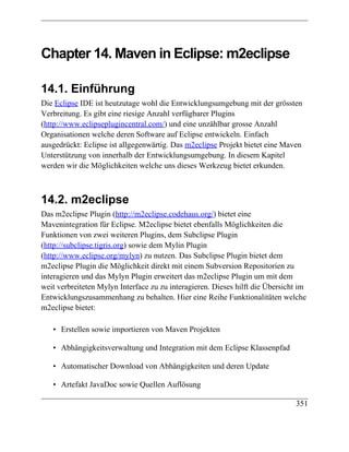Chapter 14. Maven in Eclipse: m2eclipse

14.1. Einführung
Die Eclipse IDE ist heutzutage wohl die Entwicklungsumgebung mit der grössten
Verbreitung. Es gibt eine riesige Anzahl verfügbarer Plugins
(http://www.eclipseplugincentral.com/) und eine unzählbar grosse Anzahl
Organisationen welche deren Software auf Eclipse entwickeln. Einfach
ausgedrückt: Eclipse ist allgegenwärtig. Das m2eclipse Projekt bietet eine Maven
Unterstützung von innerhalb der Entwicklungsumgebung. In diesem Kapitel
werden wir die Möglichkeiten welche uns dieses Werkzeug bietet erkunden.



14.2. m2eclipse
Das m2eclipse Plugin (http://m2eclipse.codehaus.org/) bietet eine
Mavenintegration für Eclipse. M2eclipse bietet ebenfalls Möglichkeiten die
Funktionen von zwei weiteren Plugins, dem Subclipse Plugin
(http://subclipse.tigris.org) sowie dem Mylin Plugin
(http://www.eclipse.org/mylyn) zu nutzen. Das Subclipse Plugin bietet dem
m2eclipse Plugin die Möglichkeit direkt mit einem Subversion Repositorien zu
interagieren und das Mylyn Plugin erweitert das m2eclipse Plugin um mit dem
weit verbreiteten Mylyn Interface zu zu interagieren. Dieses hilft die Übersicht im
Entwicklungszusammenhang zu behalten. Hier eine Reihe Funktionalitäten welche
m2eclipse bietet:

   • Erstellen sowie importieren von Maven Projekten

   • Abhängigkeitsverwaltung und Integration mit dem Eclipse Klassenpfad

   • Automatischer Download von Abhängigkeiten und deren Update

   • Artefakt JavaDoc sowie Quellen Auflösung

                                                                               351
 